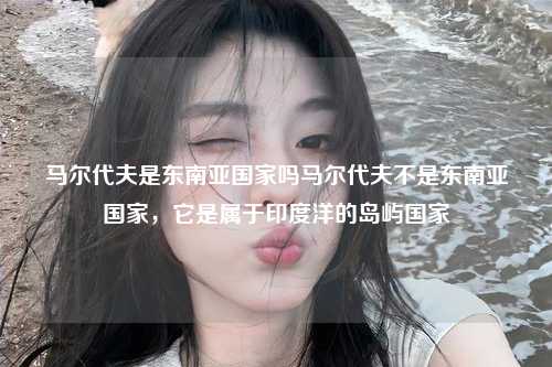 马尔代夫是东南亚国家吗马尔代夫不是东南亚国家，它是属于印度洋的岛屿国家