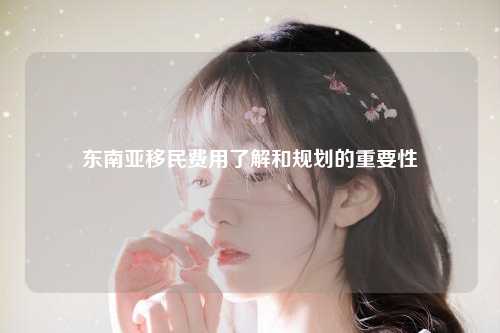 东南亚移民费用了解和规划的重要性