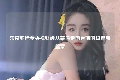 东南亚运费央视财经从幕后走向台前的物流新篇章