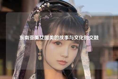 东南亚美女图美的故事与文化的交融