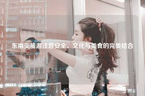 东南亚旅游注意安全、文化与美食的完美结合
