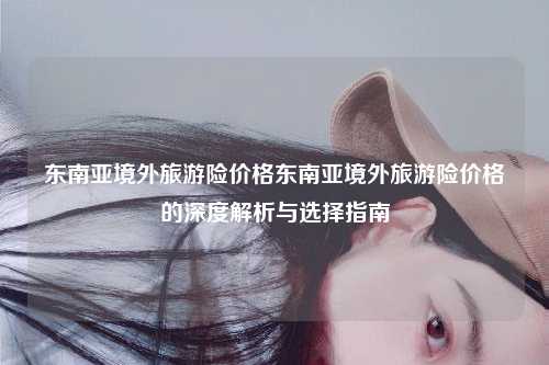 东南亚境外旅游险价格东南亚境外旅游险价格的深度解析与选择指南