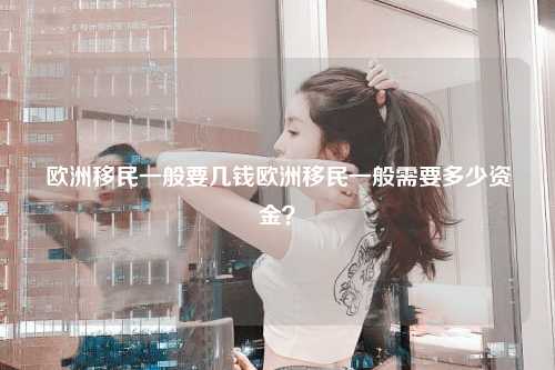 欧洲移民一般要几钱欧洲移民一般需要多少资金？