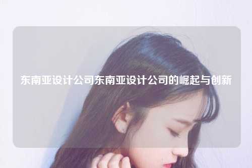 东南亚设计公司东南亚设计公司的崛起与创新