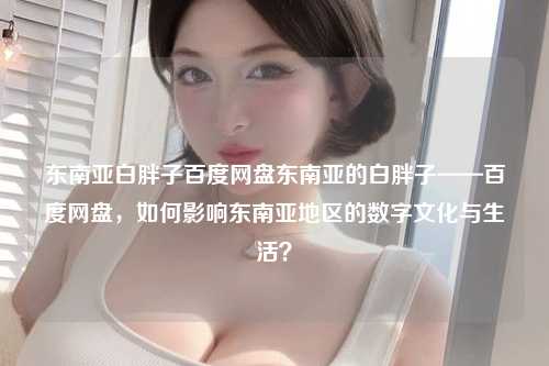东南亚白胖子百度网盘东南亚的白胖子——百度网盘，如何影响东南亚地区的数字文化与生活？
