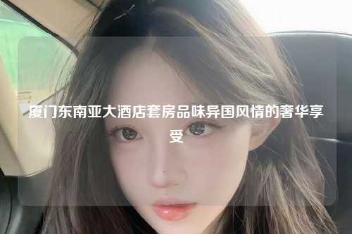 厦门东南亚大酒店套房品味异国风情的奢华享受