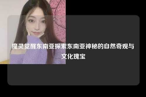 魔灵觉醒东南亚探索东南亚神秘的自然奇观与文化瑰宝