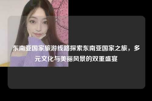 东南亚国家旅游线路探索东南亚国家之旅，多元文化与美丽风景的双重盛宴
