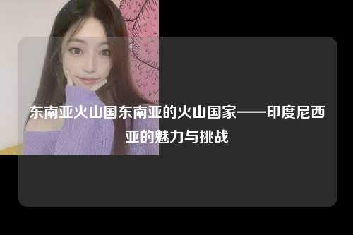 东南亚火山国东南亚的火山国家——印度尼西亚的魅力与挑战