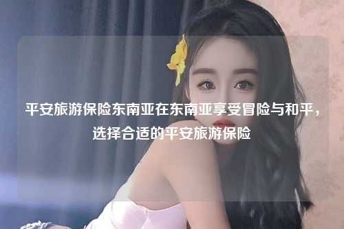 平安旅游保险东南亚在东南亚享受冒险与和平，选择合适的平安旅游保险