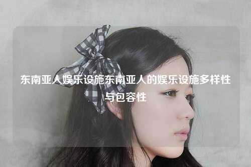 东南亚人娱乐设施东南亚人的娱乐设施多样性与包容性