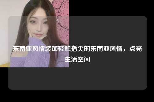 东南亚风情装饰轻触指尖的东南亚风情，点亮生活空间