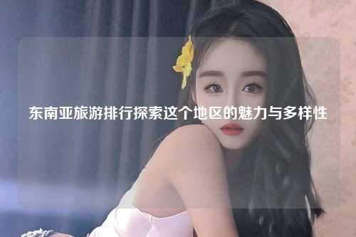 东南亚旅游排行探索这个地区的魅力与多样性
