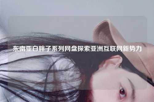 东南亚白胖子系列网盘探索亚洲互联网新势力