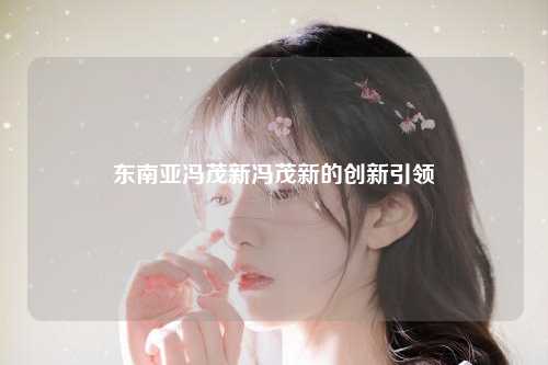 东南亚冯茂新冯茂新的创新引领