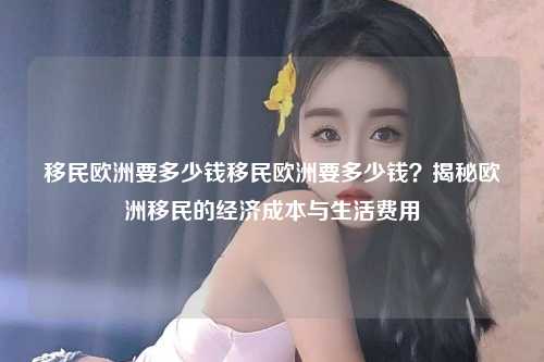 移民欧洲要多少钱移民欧洲要多少钱？揭秘欧洲移民的经济成本与生活费用