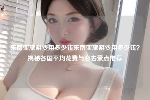 东南亚旅游费用多少钱东南亚旅游费用多少钱？揭秘各国平均花费与必去景点推荐