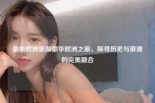 豪华欧洲旅游豪华欧洲之旅，探寻历史与浪漫的完美融合