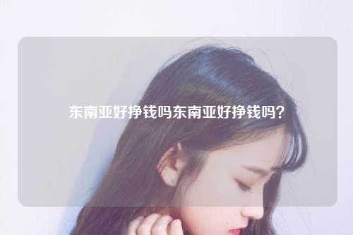 东南亚好挣钱吗东南亚好挣钱吗？