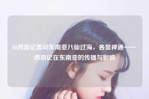 86西游记轰动东南亚八仙过海，各显神通——西游记在东南亚的传播与影响