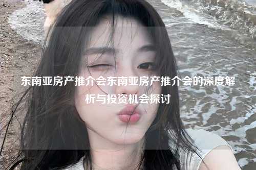 东南亚房产推介会东南亚房产推介会的深度解析与投资机会探讨