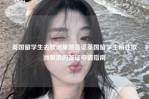 英国留学生去欧洲旅游签证英国留学生前往欧洲旅游的签证申请指南