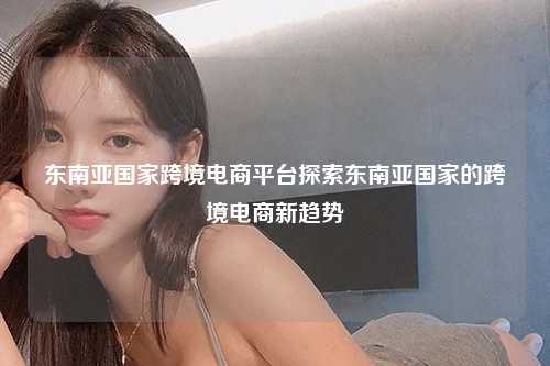 东南亚国家跨境电商平台探索东南亚国家的跨境电商新趋势