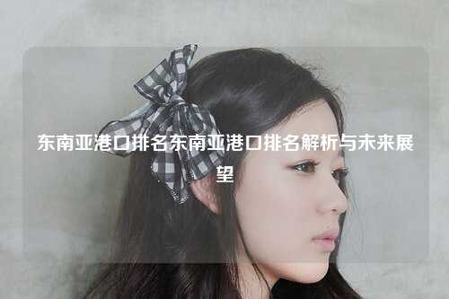 东南亚港口排名东南亚港口排名解析与未来展望