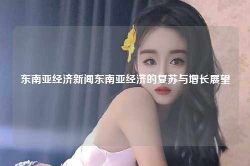 东南亚经济新闻东南亚经济的复苏与增长展望