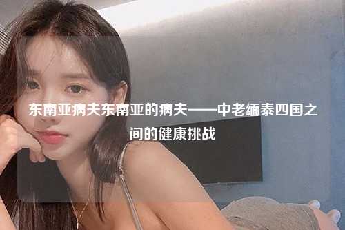 东南亚病夫东南亚的病夫——中老缅泰四国之间的健康挑战