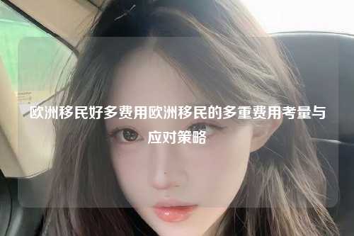欧洲移民好多费用欧洲移民的多重费用考量与应对策略