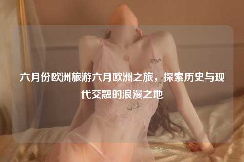 六月份欧洲旅游六月欧洲之旅，探索历史与现代交融的浪漫之地