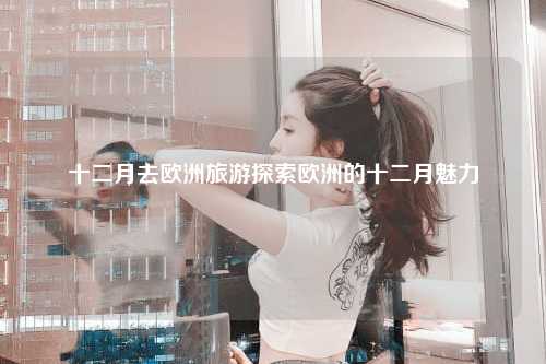 十二月去欧洲旅游探索欧洲的十二月魅力