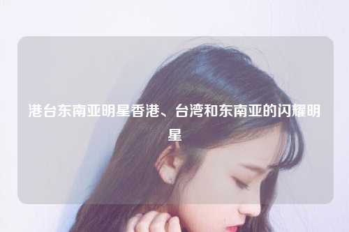 港台东南亚明星香港、台湾和东南亚的闪耀明星