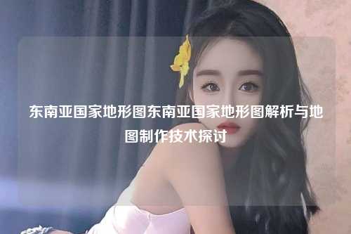 东南亚国家地形图东南亚国家地形图解析与地图制作技术探讨