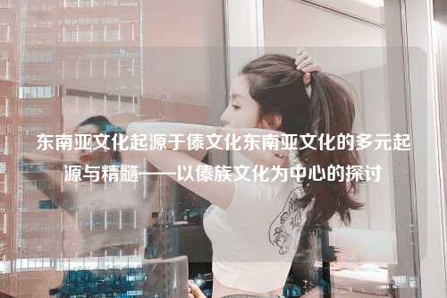 东南亚文化起源于傣文化东南亚文化的多元起源与精髓——以傣族文化为中心的探讨