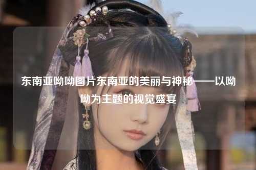 东南亚呦呦图片东南亚的美丽与神秘——以呦呦为主题的视觉盛宴