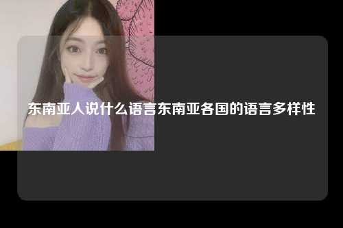 东南亚人说什么语言东南亚各国的语言多样性