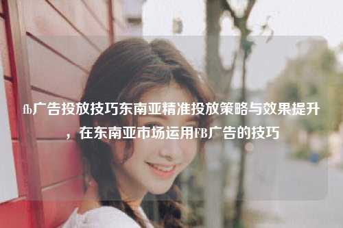 fb广告投放技巧东南亚精准投放策略与效果提升，在东南亚市场运用FB广告的技巧