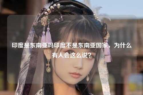 印度是东南亚吗印度不是东南亚国家，为什么有人会这么说？