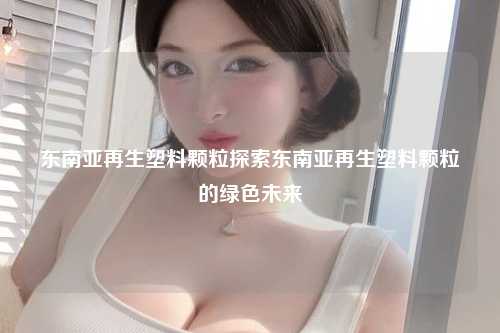 东南亚再生塑料颗粒探索东南亚再生塑料颗粒的绿色未来