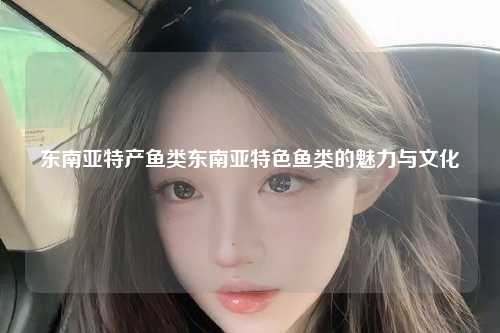 东南亚特产鱼类东南亚特色鱼类的魅力与文化
