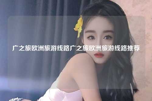 广之旅欧洲旅游线路广之旅欧洲旅游线路推荐