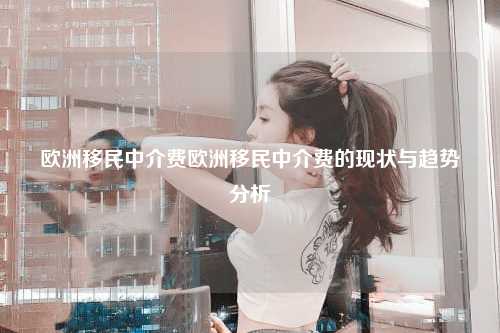 欧洲移民中介费欧洲移民中介费的现状与趋势分析