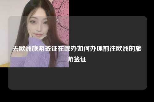 去欧洲旅游签证在哪办如何办理前往欧洲的旅游签证