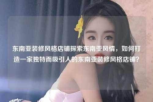 东南亚装修风格店铺探索东南亚风情，如何打造一家独特而吸引人的东南亚装修风格店铺？