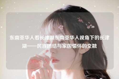 东南亚华人看长津湖东南亚华人视角下的长津湖——民族团结与家国情怀的交融