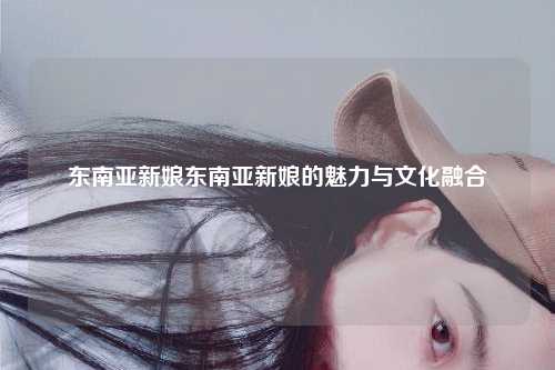 东南亚新娘东南亚新娘的魅力与文化融合