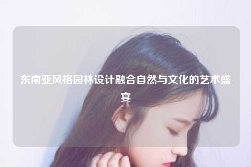 东南亚风格园林设计融合自然与文化的艺术盛宴
