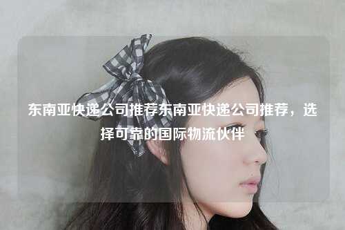 东南亚快递公司推荐东南亚快递公司推荐，选择可靠的国际物流伙伴